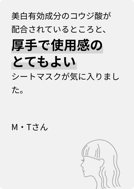 美白有効成分のコウジ酸が配合されているところと、厚手で使用感のとてもよいシートマスクが気に入りました。M・Tさん