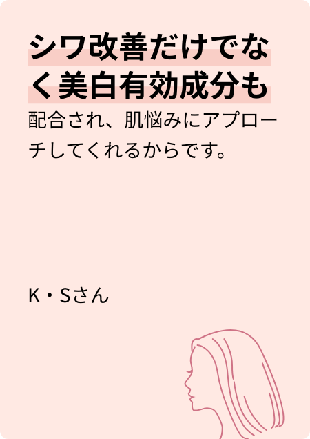 シワ改善だけでなく美白有効成分も配合され、肌悩みにアプローチしてくれるからです。 K・Sさん