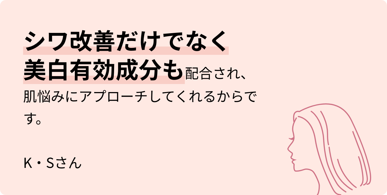 シワ改善だけでなく美白有効成分も配合され、肌悩みにアプローチしてくれるからです。 K・Sさん