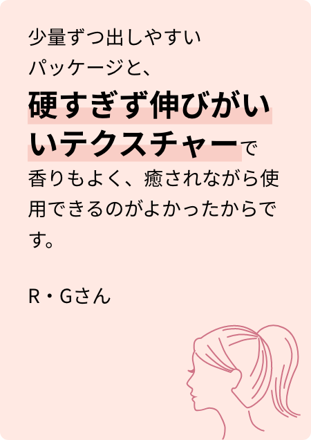 少量ずつ出しやすいパッケージと、硬すぎず伸びがいいテクスチャーで香りもよく、癒されながら使用できるのがよかったからです。R・Gさん