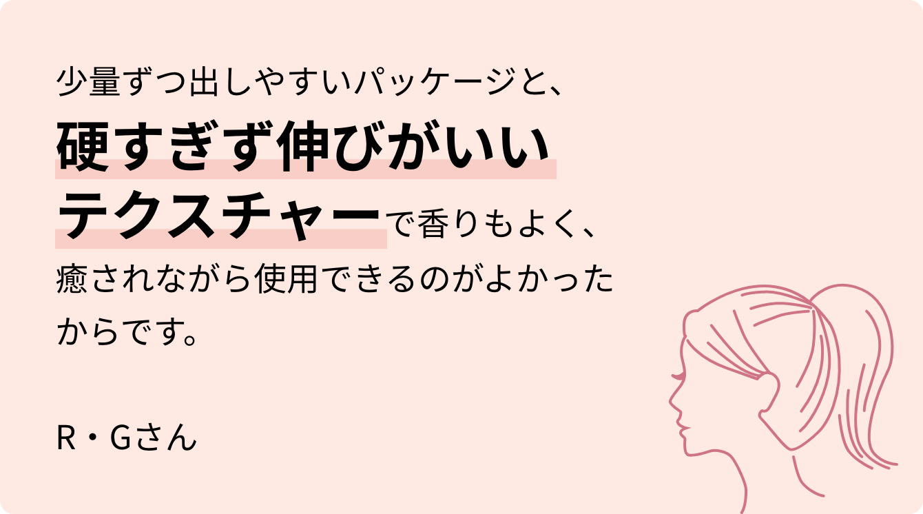 少量ずつ出しやすいパッケージと、硬すぎず伸びがいいテクスチャーで香りもよく、癒されながら使用できるのがよかったからです。R・Gさん