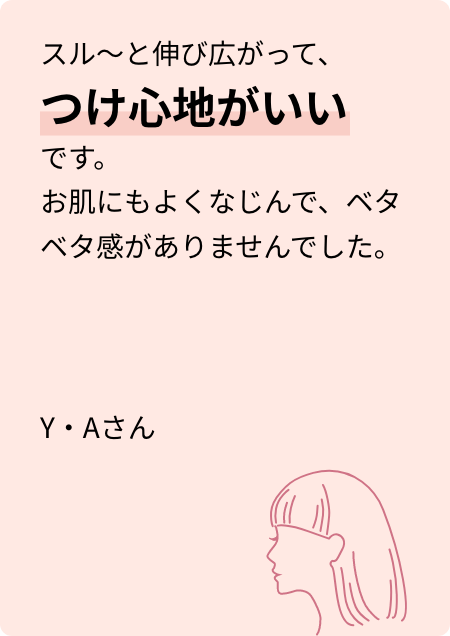 スル~と伸び広がって、つけ心地がいいです。お肌にもよくなじんで、ベタベタ感がありませんでした。Y・Aさん