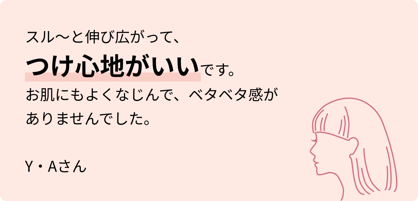 スル～と伸び広がって、つけ心地がいいです。お肌にもよくなじんで、ベタベタ感がありませんでした。Y・Aさん