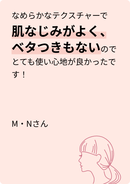 なめらかなテクスチャーで肌なじみがよく、ベタつきもないのでとても使い心地が良かったです! M・Nさん