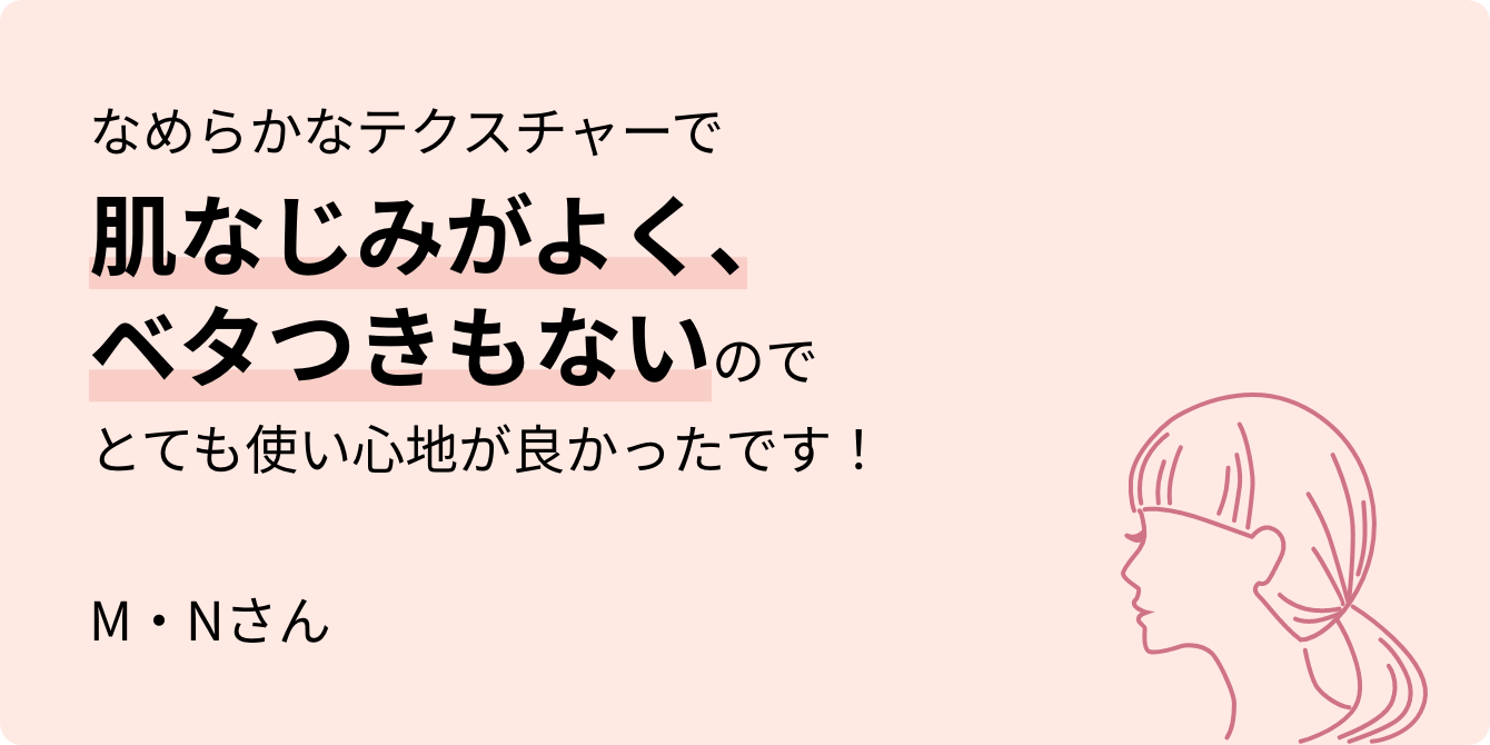 なめらかなテクスチャーで肌なじみがよく、ベタつきもないのでとても使い心地が良かったです！ M・Nさん