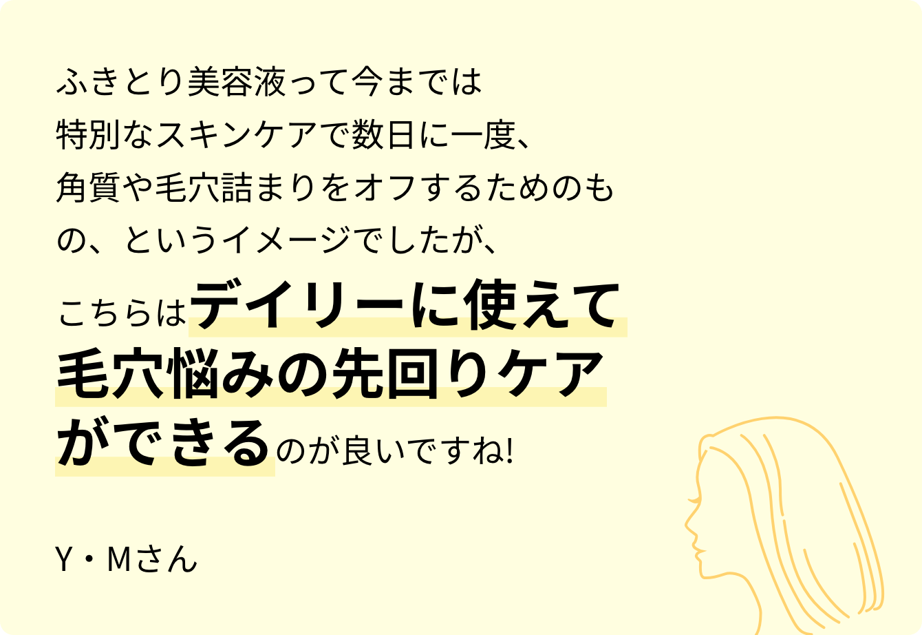 ふきとり美容液って今までは特別なスキンケアで数日に一度、角質や毛穴詰まりをオフするためのもの、というイメージでしたが、こちらはデイリーに使えて毛穴悩みの先回りケアができるのが良いですね! Y・Mさん
