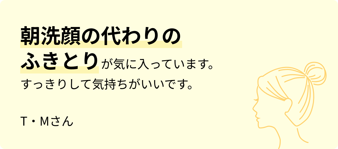 朝洗顔の代わりの拭き取りが気に入っています。すっきりして気持ちがいいです。T・Mさん