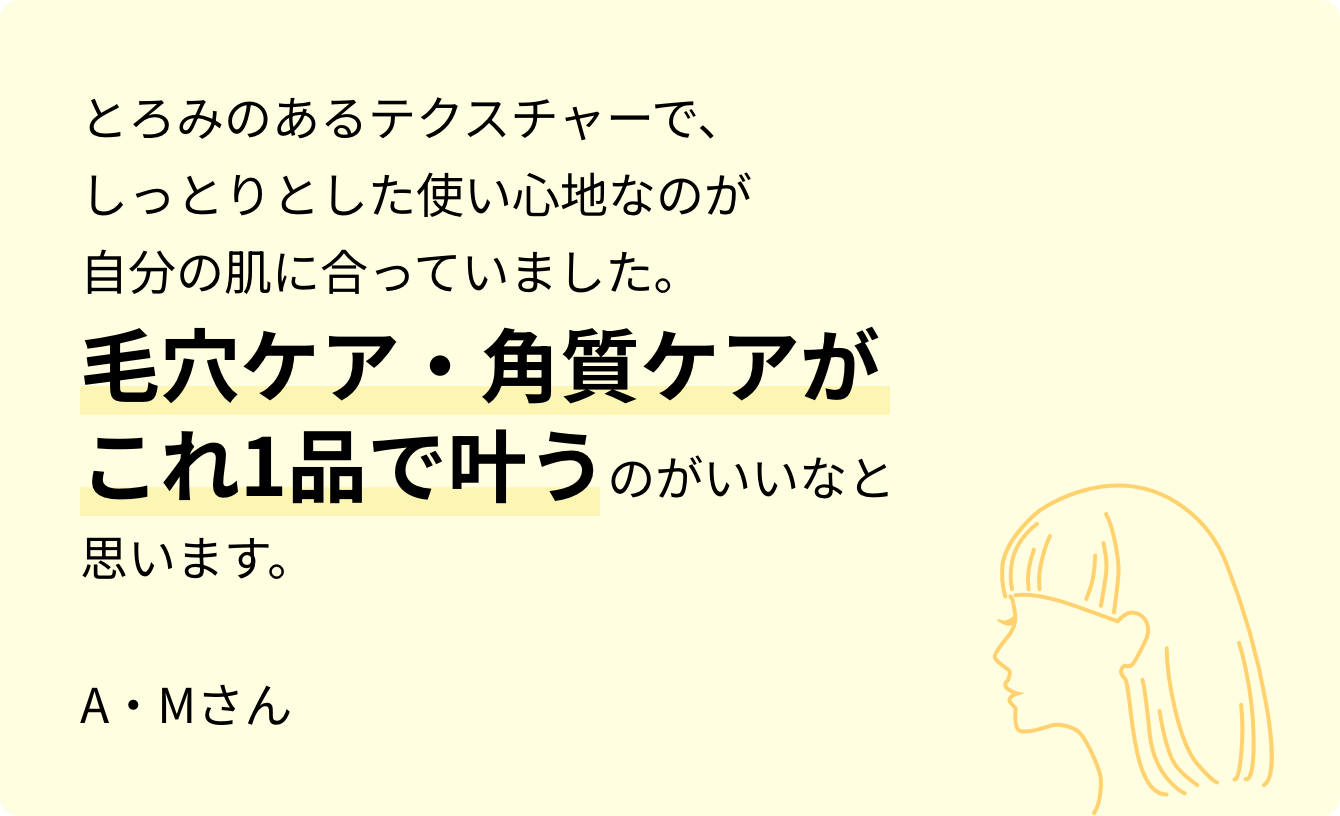 とろみのあるテクスチャーで、しっとりとした使い心地なのが自分の肌に合っていました。毛穴ケア・角質ケアがこれ1品で叶うのがいいなと思います。A・Mさん
