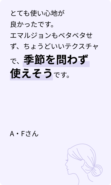 とても使い心地が良かったです。エマルジョンもベタベタせず、ちょうどいいテクスチャで、季節を問わず使えそうです。 A・Fさん