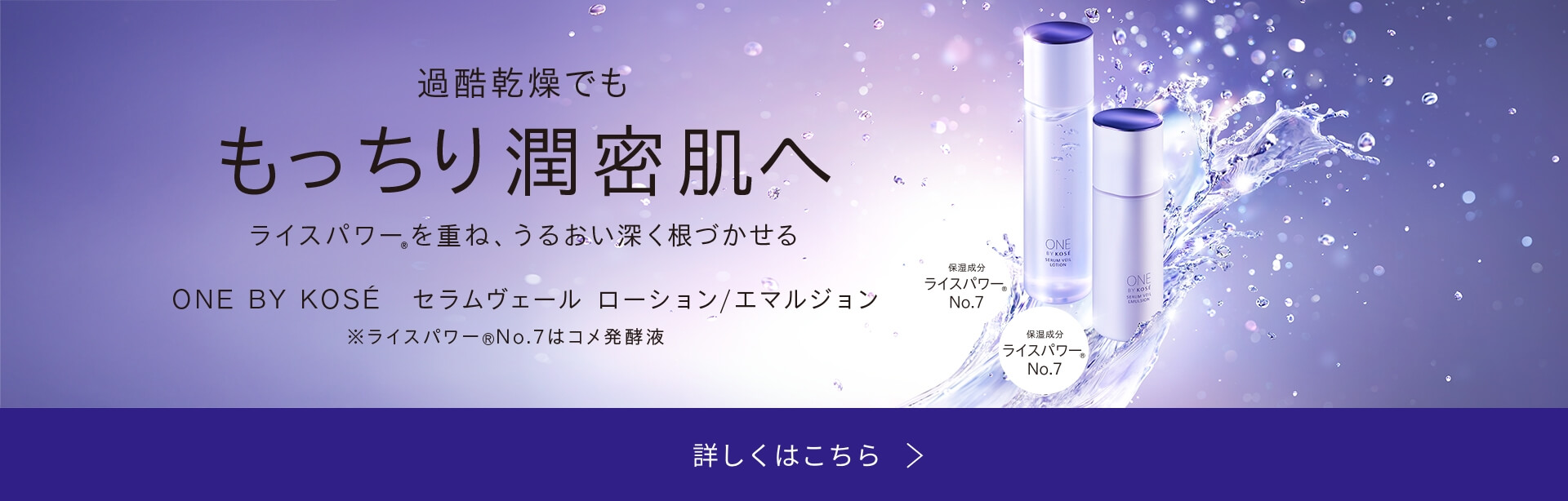過酷乾燥でも もっちり潤密肌へ ライスパワーを重ね、うるおい深く根づかせる ONE BY KOS&#201 セラムヴェール ローション/エマルジョン ※ライスパワーNo.7はコメ発酵液 詳しくはこちら