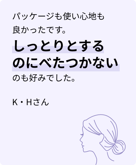 パッケージも使い心地も良かったです。しっとりとするのにべたつかないのも好みでした。K・Hさん