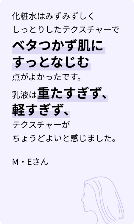 化粧水はみずみずしくしっとりしたテクスチャーでベタつかず肌にすっとなじむ点がよかったです。乳液は重たすぎず、軽すぎず、テクスチャーがちょうどよいと感じました。M・Eさん