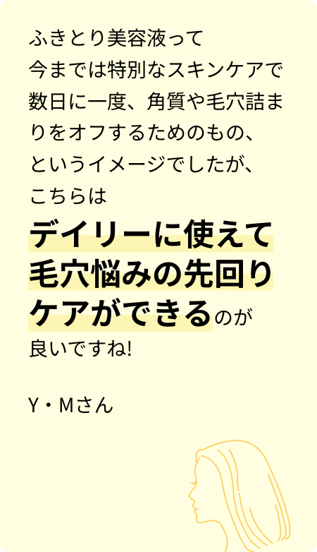 ふきとり美容液って今までは特別なスキンケアで数日に一度、角質や毛穴詰まりをオフするためのもの、というイメージでしたが、こちらはデイリーに使えて毛穴悩みの先回りケアができるのが良いですね! Y・Mさん