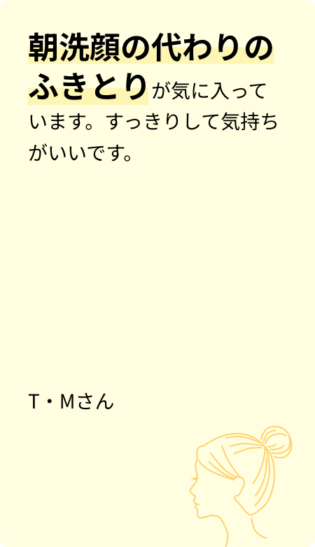 朝洗顔の代わりの拭き取りが気に入っています。すっきりして気持ちがいいです。T・Mさん