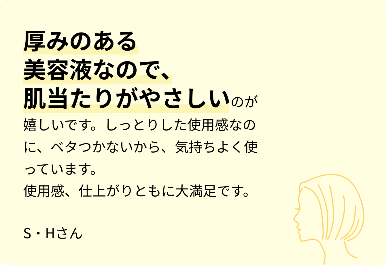 厚みのある美容液なので、肌当たりがやさしいのが嬉しいです。しっとりした使用感なのに、ベタつかないから、気持ちよく使っています。使用感、仕上がりともに大満足です。S・Hさん
