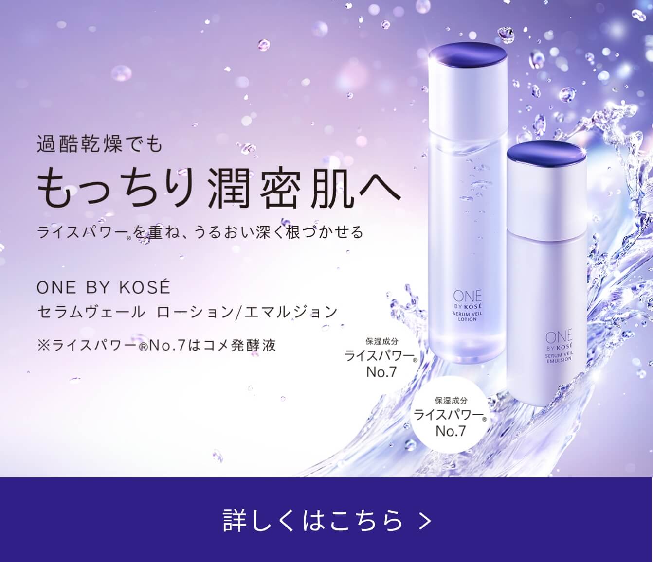 過酷乾燥でも もっちり潤密肌へ ライスパワーを重ね、うるおい深く根づかせる ONE BY KOSÉ セラムヴェール ローション/エマルジョン ※ライスパワーNo.7はコメ発酵液 詳しくはこちら