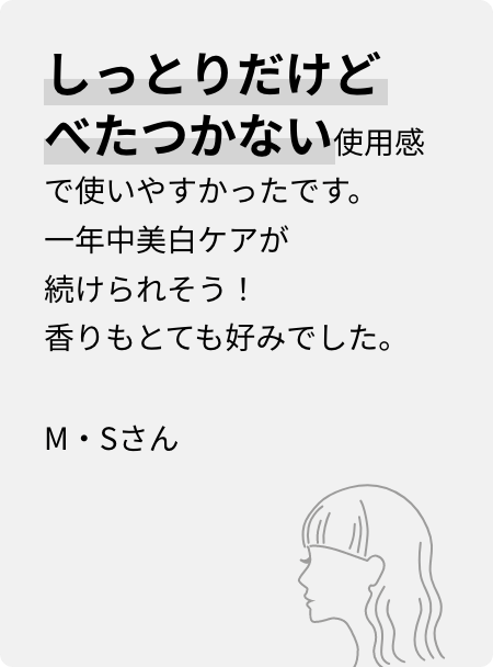 しっとりだけどべたつかない使用感で使いやすかったです。一年中美白ケアが続けられそう!香りもとても好みでした。M・Sさん