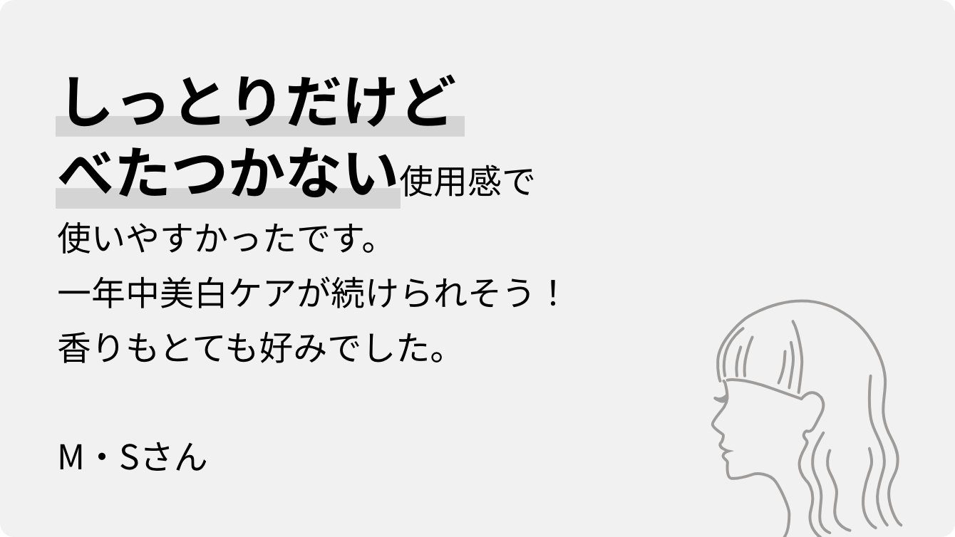 しっとりだけどべたつかない使用感で使いやすかったです。一年中美白ケアが続けられそう！香りもとても好みでした。M・Sさん