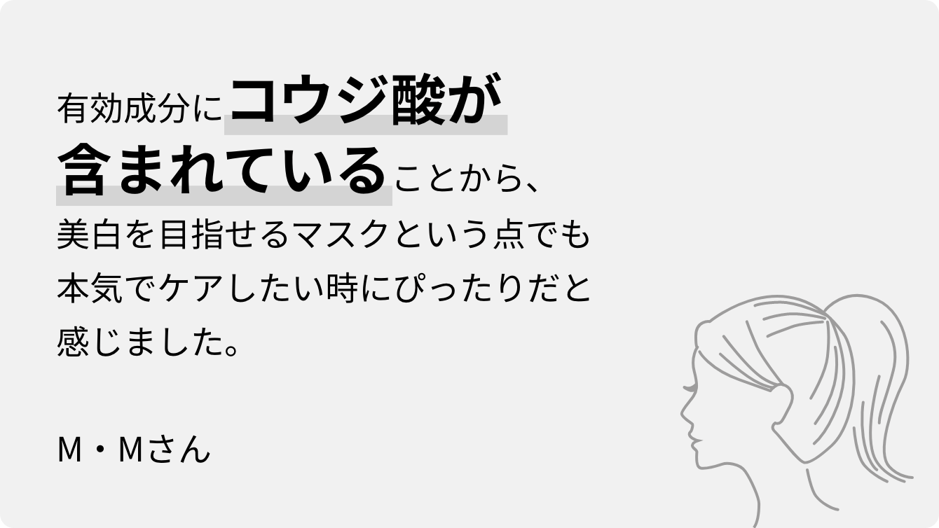 有効成分にコウジ酸が含まれていることから、美白を目指せるマスクという点でも本気でケアしたい時にぴったりだと感じました。M・Mさん