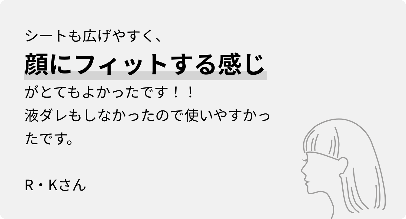 シートも広げやすく、顔にフィットする感じがとてもよかったです！！液ダレもしなかったので使いやすかったです。R・Kさん