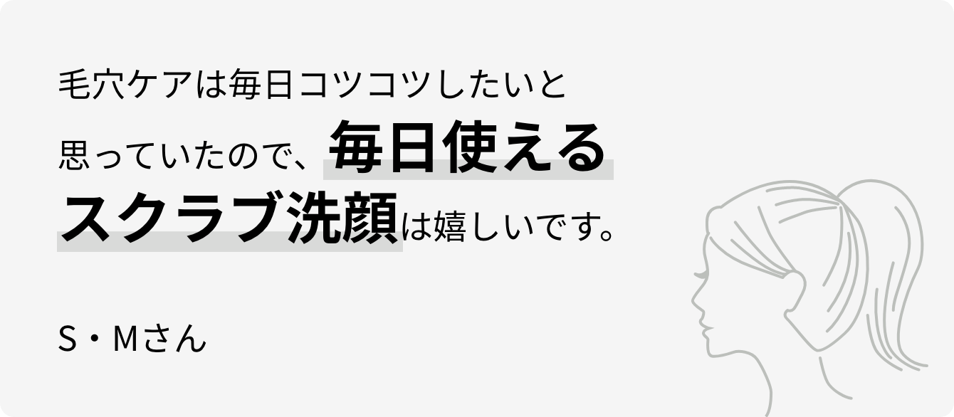 毛穴ケアは毎日コツコツしたいと思っていたので、毎日使えるスクラブ洗顔は嬉しいです。S・Mさん