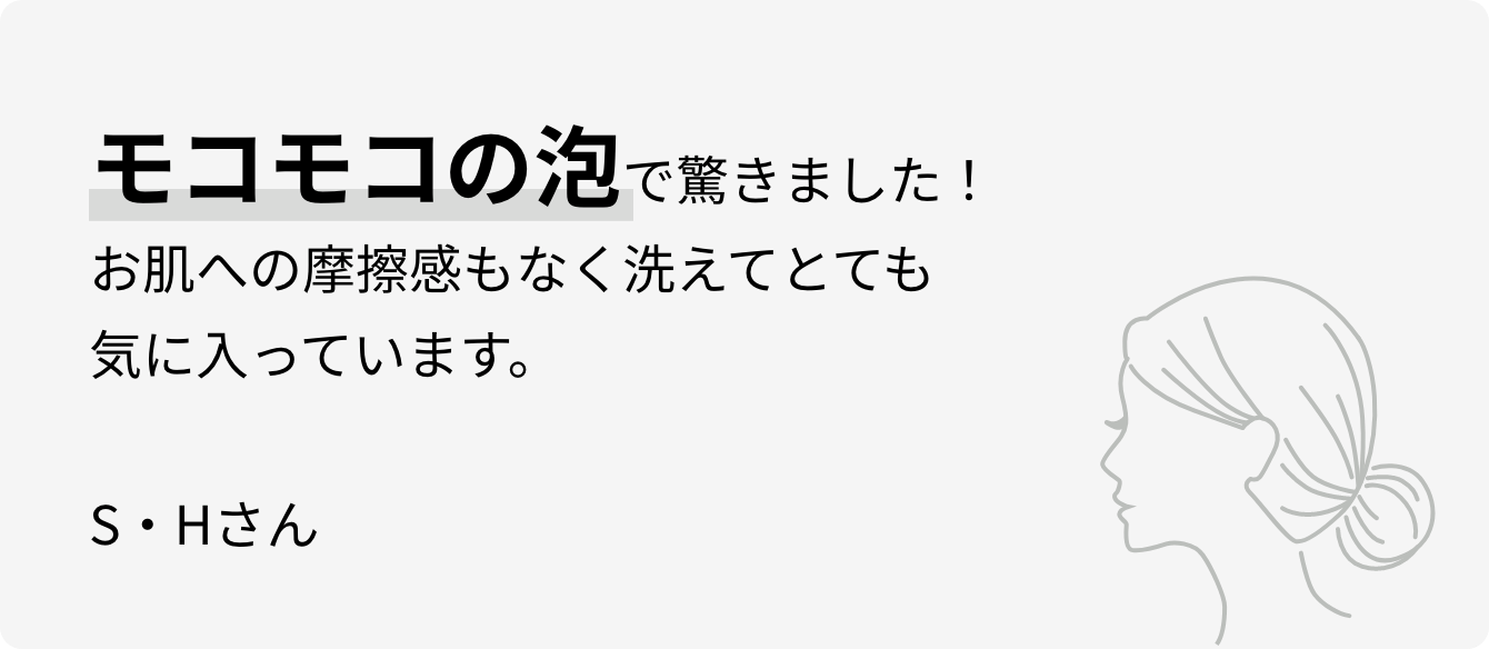 モコモコの泡で驚きました！お肌への摩擦感もなく洗えてとても気に入っています。S・Hさん