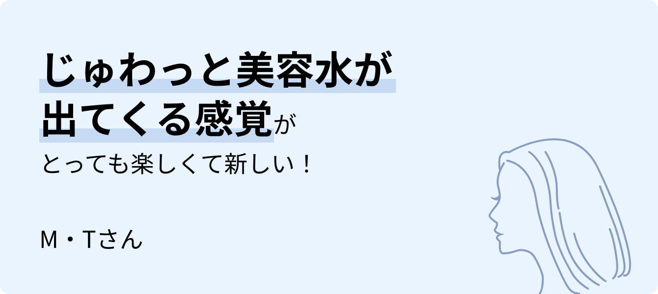じゅわっと美容水が出てくる感覚がとっても楽しくて新しい！M・Tさん