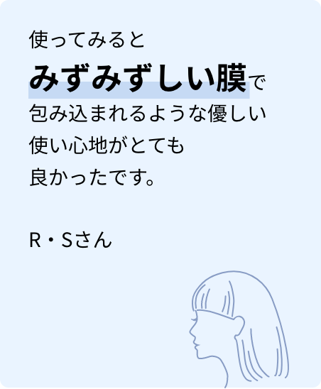 使ってみるとみずみずしい膜で包み込まれるような優しい使い心地がとても良かったです。R・Sさん