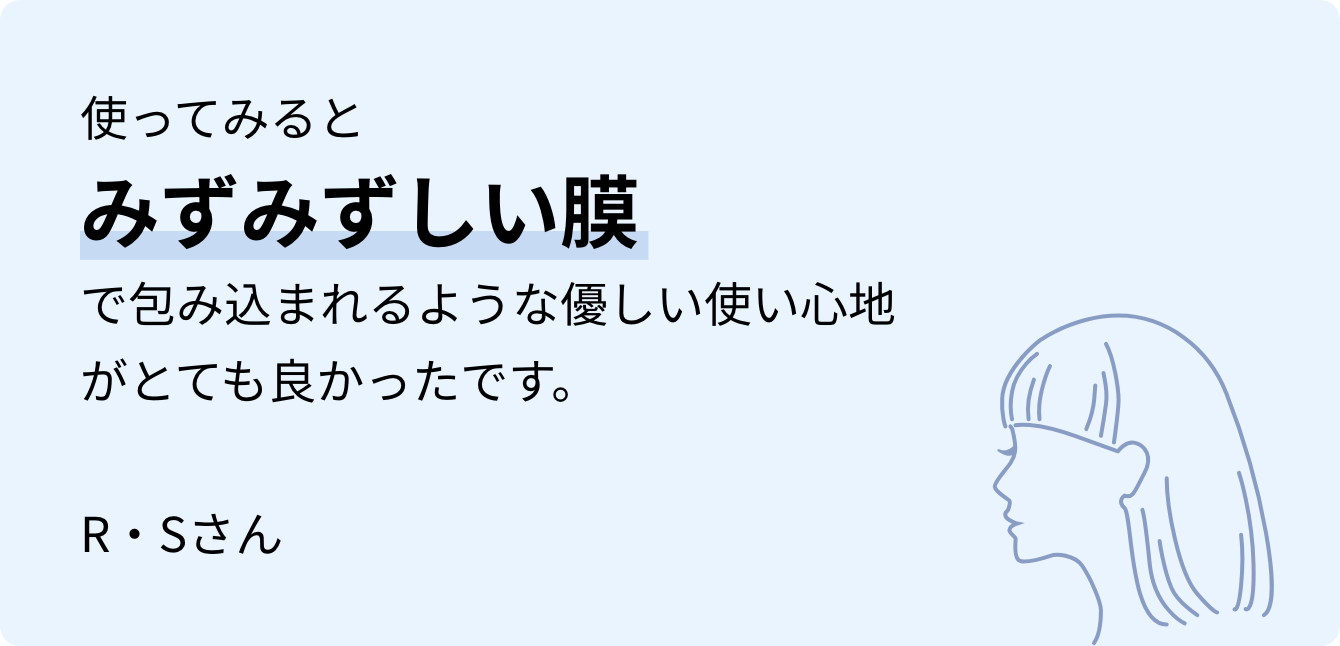 使ってみるとみずみずしい膜で包み込まれるような優しい使い心地がとても良かったです。R・Sさん