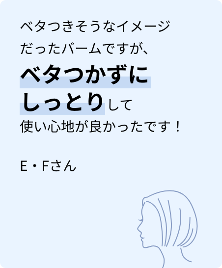 ベタつきそうなイメージだったバームですが、ベタつかずにしっとりして使い心地が良かったです！E・Fさん