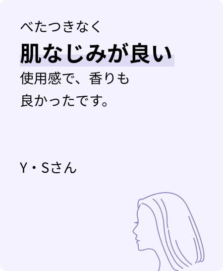べたつきなく肌なじみが良い使用感で、香りも良かったです。Y・Sさん