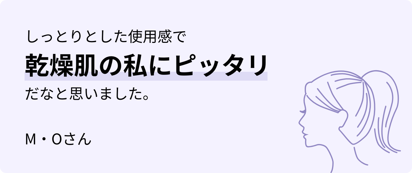 しっとりとした使用感で乾燥肌の私にピッタリだなと思いました。M・Oさん