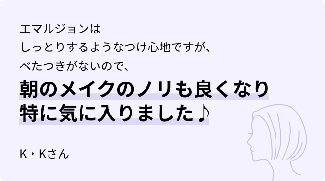 エマルジョンはしっとりするようなつけ心地ですが、べたつきがないので、朝のメイクのノリも良くなり特に気に入りました♪ K・Kさん