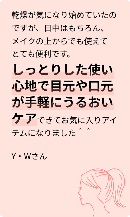乾燥が気になり始めていたのですが、日中はもちろん、メイクの上からでも使えてとても便利です。しっとりした使い心地で目元や口元が手軽にうるおいケアできてお気に入りアイテムになりました＾＾Y・Wさん