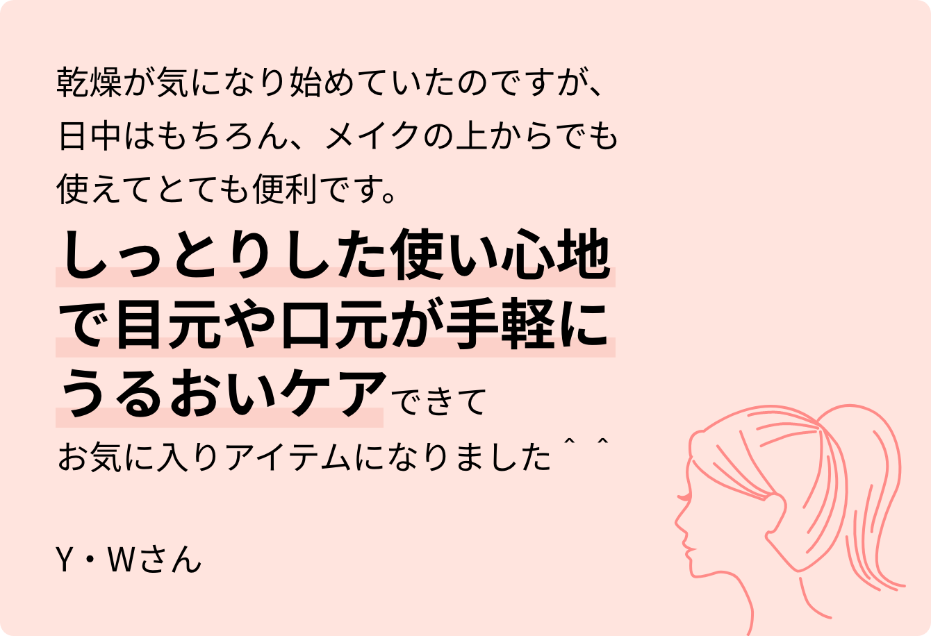 乾燥が気になり始めていたのですが、日中はもちろん、メイクの上からでも使えてとても便利です。しっとりした使い心地で目元や口元が手軽にうるおいケアできてお気に入りアイテムになりました＾＾Y・Wさん