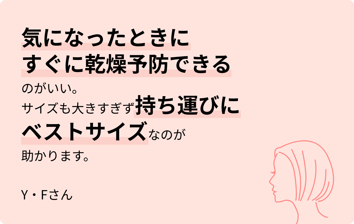 気になったときにすぐに乾燥予防できるのがいい。サイズも大きすぎず持ち運びにベストサイズなのが助かります。Y・Fさん