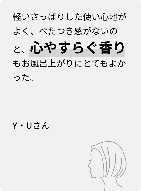 軽いさっぱりした使い心地がよく、べたつき感がないのと、心やすらぐ香りもお風呂上がりにとてもよかった。Y・Uさん
