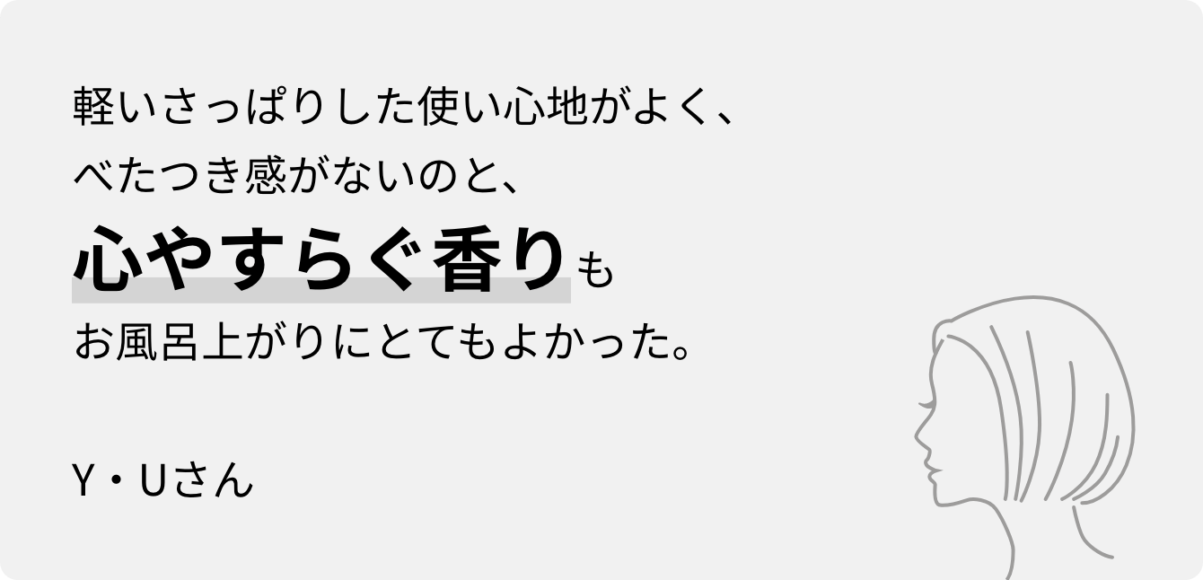 軽いさっぱりした使い心地がよく、べたつき感がないのと、心やすらぐ香りもお風呂上がりにとてもよかった。Y・Uさん