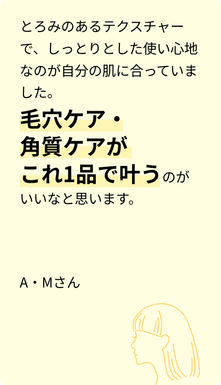 とろみのあるテクスチャーで、しっとりとした使い心地なのが自分の肌に合っていました。毛穴ケア・角質ケアがこれ1品で叶うのがいいなと思います。A・Mさん