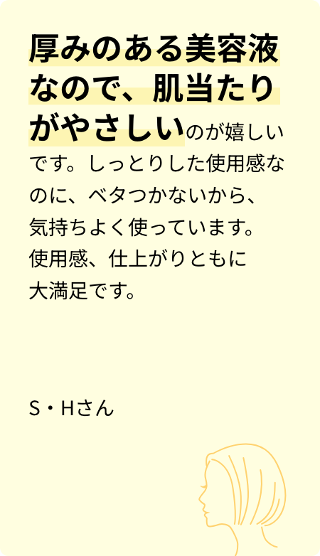 厚みのある美容液なので、肌当たりがやさしいのが嬉しいです。しっとりした使用感なのに、ベタつかないから、気持ちよく使っています。使用感、仕上がりともに大満足です。S・Hさん