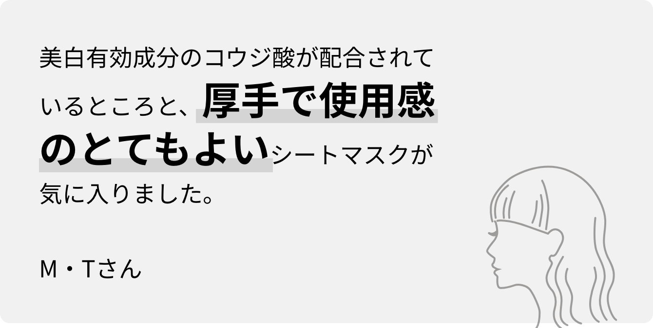 美白有効成分のコウジ酸が配合されているところと、厚手で使用感のとてもよいシートマスクが気に入りました。M・Tさん