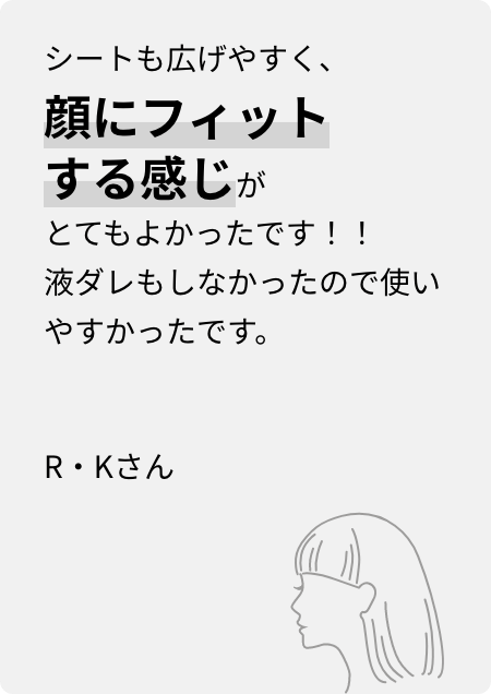 シートも広げやすく、顔にフィットする感じがとてもよかったです！！液ダレもしなかったので使いやすかったです。R・Kさん