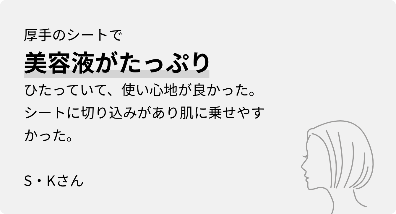 厚手のシートで美容液がたっぷりひたっていて、使い心地が良かった。シートに切り込みがあり肌に乗せやすかった。S・Kさん