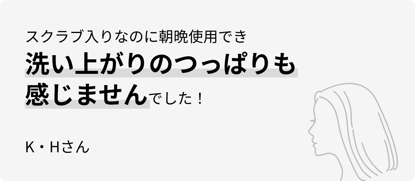 スクラブ入りなのに朝晩使用でき洗い上がりのつっぱりも感じませんでした！K・Hさん