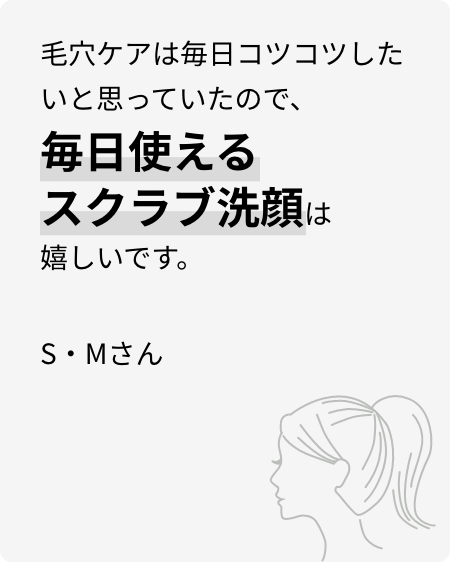 毛穴ケアは毎日コツコツしたいと思っていたので、毎日使えるスクラブ洗顔は嬉しいです。S・Mさん