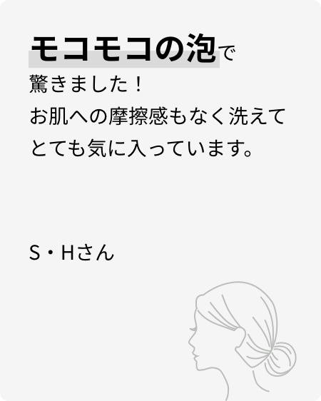 モコモコの泡で驚きました！お肌への摩擦感もなく洗えてとても気に入っています。S・Hさん