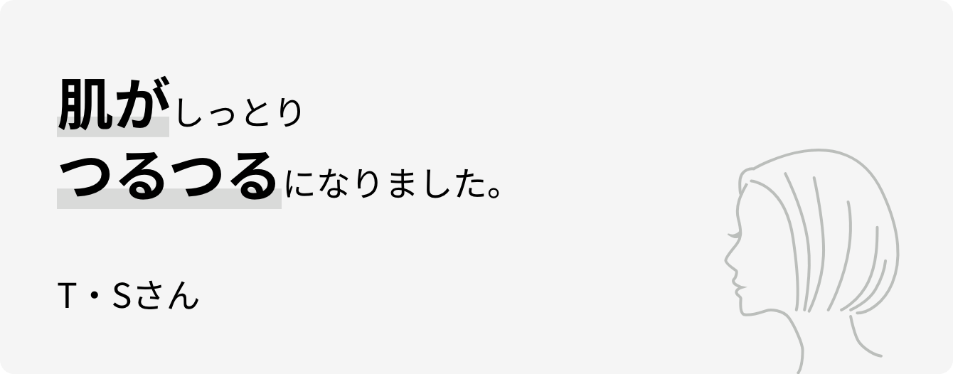 肌がしっとりつるつるになりました。T・Sさん
