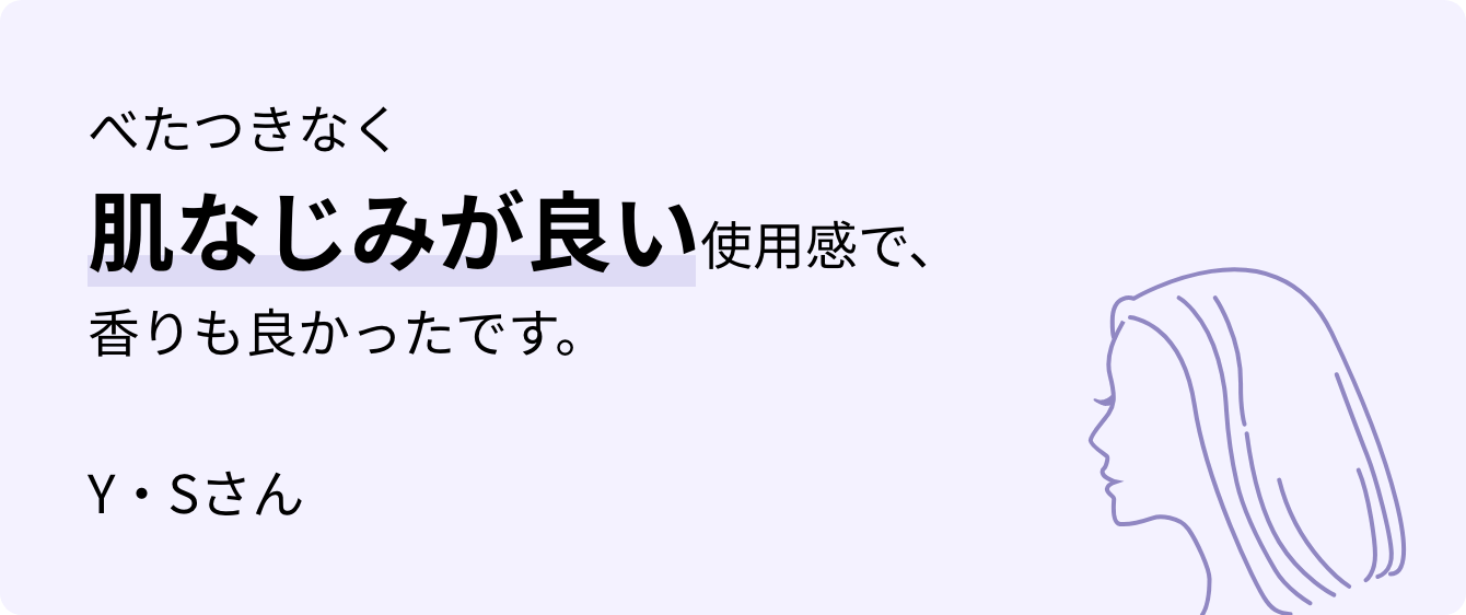 べたつきなく肌なじみが良い使用感で、香りも良かったです。Y・Sさん