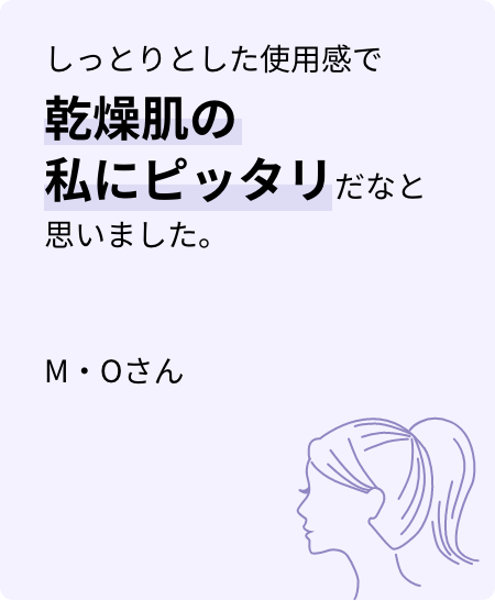 しっとりとした使用感で乾燥肌の私にピッタリだなと思いました。M・Oさん
