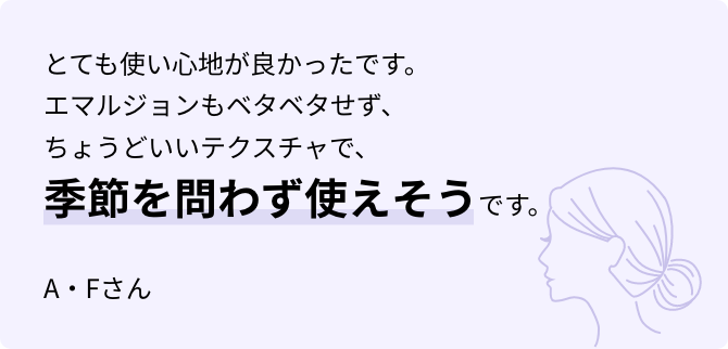 とても使い心地が良かったです。エマルジョンもベタベタせず、ちょうどいいテクスチャで、季節を問わず使えそうです。 A・Fさん